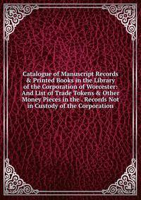 Catalogue of Manuscript Records &amp; Printed Books in the Library of the Corporation of Worcester: And List of Trade Tokens &amp; Other Money Pieces in the . Records Not in Custody of the Corporation