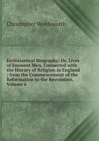 Ecclesiastical Biography: Or, Lives of Eminent Men, Connected with the History of Religion in England ; from the Commencement of the Reformation to the Revolution, Volume 6