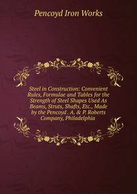 Steel in Construction: Convenient Rules, Formulae and Tables for the Strength of Steel Shapes Used As Beams, Struts, Shafts, Etc., Made by the Pencoyd . A. &amp; P. Roberts Company, Philadelphia .