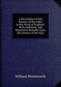 A Description of the Scenery of the Lakes in the North of England: With Additions, and Illustrative Remarks Upon the Scenery of the Alps