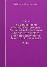 The Earlier Poems of William Wordsworth: Corrected As in the Latest Editions. with Preface, and Notes Showing the Text As It Stood in 1815