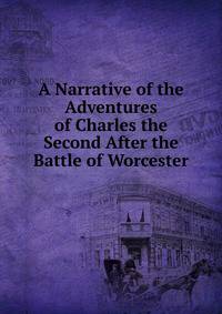 A Narrative of the Adventures of Charles the Second After the Battle of Worcester.
