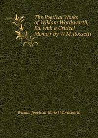 The Poetical Works of William Wordsworth, Ed. with a Critical Memoir by W.M. Rossetti