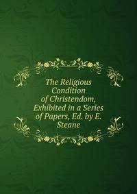 The Religious Condition of Christendom, Exhibited in a Series of Papers, Ed. by E. Steane