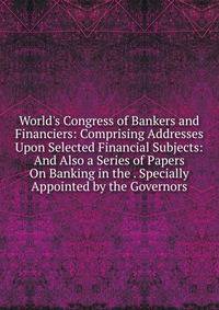 World's Congress of Bankers and Financiers: Comprising Addresses Upon Selected Financial Subjects: And Also a Series of Papers On Banking in the . Specially Appointed by the Governors