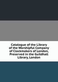 Catalogue of the Library of the Worshipful Company of Clockmakers of London, Preserved in the Guildhall Library, London