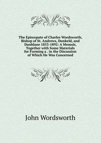The Episcopate of Charles Wordsworth, Bishop of St. Andrews, Dunkeld, and Dunblane 1853-1892: A Memoir, Together with Some Materials for Forming a . in the Discussion of Which He Was Concerned
