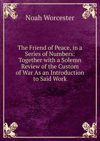 The Friend of Peace, in a Series of Numbers: Together with a Solemn Review of the Custom of War As an Introduction to Said Work
