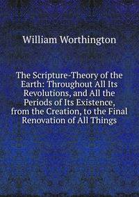 The Scripture-Theory of the Earth: Throughout All Its Revolutions, and All the Periods of Its Existence, from the Creation, to the Final Renovation of All Things