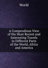 A Compendious View of the Most Recent and Interesting Travels in Different Parts of the World, Africa and America