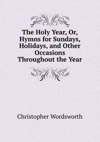 The Holy Year, Or, Hymns for Sundays, Holidays, and Other Occasions Throughout the Year