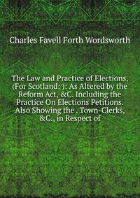 The Law and Practice of Elections, (For Scotland: ): As Altered by the Reform Act, &amp;C. Including the Practice On Elections Petitions. Also Showing the . Town-Clerks, &amp;C., in Respect of