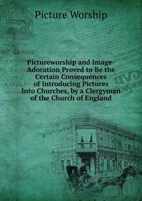 Pictureworship and Image-Adoration Proved to Be the Certain Consequences of Introducing Pictures Into Churches, by a Clergyman of the Church of England