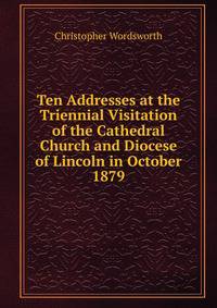 Ten Addresses at the Triennial Visitation of the Cathedral Church and Diocese of Lincoln in October 1879