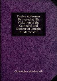 Twelve Addresses Delivered at His Visitation of the Cathedral and Diocese of Lincoln in . Mdccclxxiii.