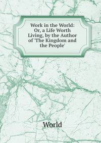 Work in the World: Or, a Life Worth Living, by the Author of 'The Kingdom and the People'.