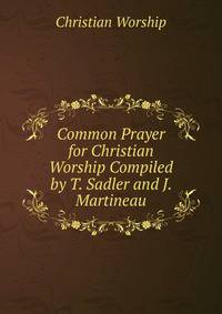 Common Prayer for Christian Worship Compiled by T. Sadler and J. Martineau.