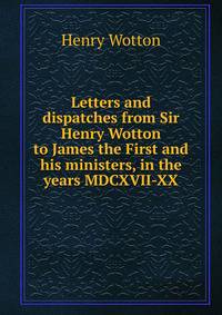 Letters and dispatches from Sir Henry Wotton to James the First and his ministers, in the years MDCXVII-XX
