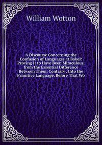 A Discourse Concerning the Confusion of Languages at Babel: Proving It to Have Been Miraculous, from the Essential Difference Between Them, Contrary . Into the Primitive Language, Before That Wo