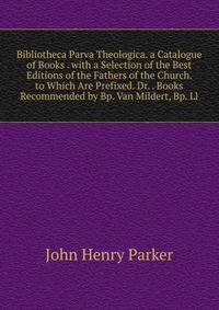 Bibliotheca Parva Theologica. a Catalogue of Books . with a Selection of the Best Editions of the Fathers of the Church. to Which Are Prefixed. Dr. . Books Recommended by Bp. Van Mildert, Bp. Ll