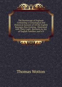 The Baronetage of England: Containing a Genealogical and Historical Account of All the English Baronets Now Existing . Illustrated with Their Coats . Baronets As Are of English Families; and a D
