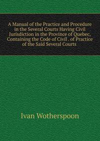 A Manual of the Practice and Procedure in the Several Courts Having Civil Jurisdiction in the Province of Quebec, Containing the Code of Civil . of Practice of the Said Several Courts .