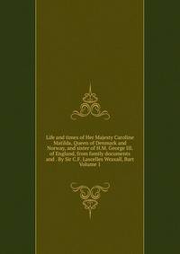 Life and times of Her Majesty Caroline Matilda, Queen of Denmark and Norway, and sister of H.M. George III. of England, from family documents and . By Sir C.F. Lascelles Wraxall, Bart Volume 1