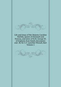 Life and times of Her Majesty Caroline Matilda, Queen of Denmark and Norway, and sister of H.M. George III. of England, from family documents and . By Sir C.F. Lascelles Wraxall, Bart Volume 2