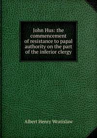 John Hus: the commencement of resistance to papal authority on the part of the inferior clergy