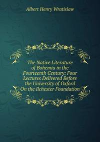 The Native Literature of Bohemia in the Fourteenth Century: Four Lectures Delivered Before the University of Oxford On the Ilchester Foundation
