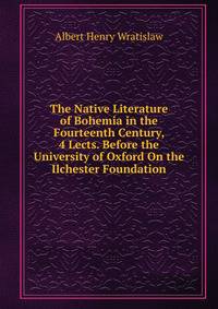 The Native Literature of Bohemia in the Fourteenth Century, 4 Lects. Before the University of Oxford On the Ilchester Foundation