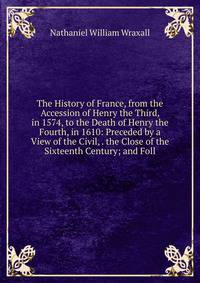 The History of France, from the Accession of Henry the Third, in 1574, to the Death of Henry the Fourth, in 1610: Preceded by a View of the Civil, . the Close of the Sixteenth Century; and Foll