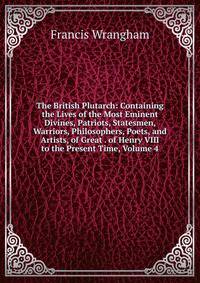 The British Plutarch: Containing the Lives of the Most Eminent Divines, Patriots, Statesmen, Warriors, Philosophers, Poets, and Artists, of Great . of Henry VIII to the Present Time, Volume 4
