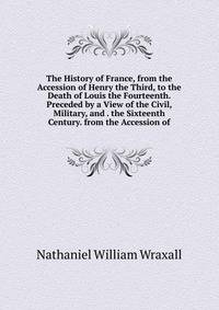 The History of France, from the Accession of Henry the Third, to the Death of Louis the Fourteenth. Preceded by a View of the Civil, Military, and . the Sixteenth Century. from the Accession of