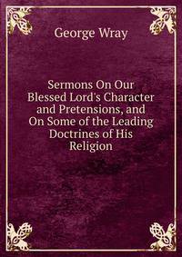 Sermons On Our Blessed Lord's Character and Pretensions, and On Some of the Leading Doctrines of His Religion