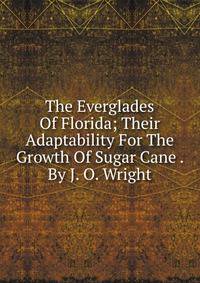 The Everglades Of Florida; Their Adaptability For The Growth Of Sugar Cane . By J. O. Wright