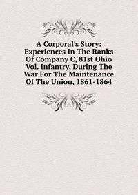 A Corporal's Story: Experiences In The Ranks Of Company C, 81st Ohio Vol. Infantry, During The War For The Maintenance Of The Union, 1861-1864