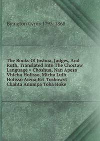 The Books Of Joshua, Judges, And Ruth, Translated Into The Choctaw Language = Choshua, Nan Apesa Vhleha Holisso, Micha Lulh Holisso Aiena Kvt Toshowvt Chahta Anumpa Toba Hoke