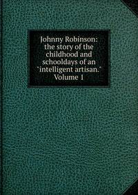 Johnny Robinson: the story of the childhood and schooldays of an "intelligent artisan." Volume 1