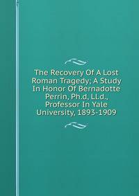 The Recovery Of A Lost Roman Tragedy; A Study In Honor Of Bernadotte Perrin, Ph.d, Ll.d., Professor In Yale University, 1893-1909