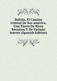 Bolivia, El Camino Central De Sur-america, Una Tierra De Ricos Recursos Y De Variado Interes (Spanish Edition)