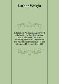 Education. An address, delivered at Leicester, before the trustees and students of Leicester Academy, convened to dedicate the new and commodious . of the students, December 25, 1833