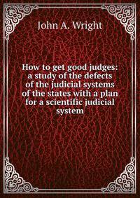 How to get good judges: a study of the defects of the judicial systems of the states with a plan for a scientific judicial system