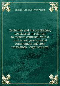 Zechariah and his prophecies, considered in relation to modern criticism: with a critical and grammatical commentary and new translation : eight lectures