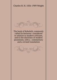 The book of Koheleth, commonly called Ecclesiastes: considered in relation to modern criticism, and to the doctrines of modern pessimism, with a . commentary and a revised translation