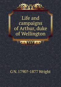 Life and campaigns of Arthur, duke of Wellington