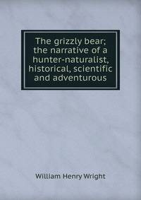 The grizzly bear; the narrative of a hunter-naturalist, historical, scientific and adventurous