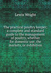 The practical poultry keeper; a complete and standard guide to the management of poultry, whether for domestic use, the markets, or exhibition