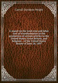 A report on the total cost and labor cost of transformation in the production of certain articles in the United States, Great Britain, and Belgium. . of the United States Senate of June 26, 1897