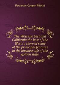 The West the best and California the best of the West; a story of some of the prinicipal features in the business life of the golden state